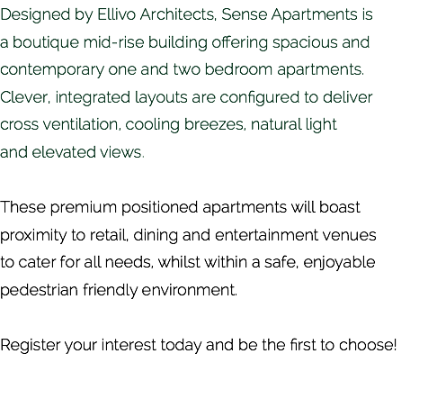 Designed by Ellivo Architects, Sense Apartments is  a boutique mid-rise building offering spacious and contemporary one and two bedroom apartments.  Clever, integrated layouts are configured to deliver  cross ventilation, cooling breezes, natural light  and elevated views. These premium positioned apartments will boast proximity to retail, dining and entertainment venues  to cater for all needs, whilst within a safe, enjoyable pedestrian friendly environment. Register your interest today and be the first to choose!
