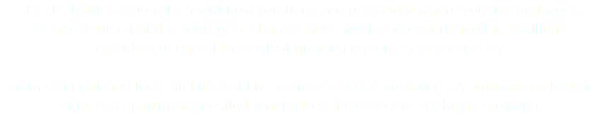 It’s all about location. It’s about how you think and feel about where you live and work.  Place yourself at the heart of Brisbane’s inner-west, and experience the exciting  evolution of one of the fastest growing regions in Brisbane City. From distinguished local architects Ellivo comes Sense at Toowong... A boutique collection  of just 36 apartments nestled among tree lined streets in vibrant Toowong.