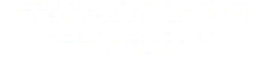 Toowong’s newest design statement… Sense is a boutique collection of 36 apartments crafted to capture Toowong’s enduring appeal. A soaring entry foyer provides a striking introduction to the building, while a rooftop communal area invites expansive views across Brisbane’s western suburbs. Each one or two bedroom apartment includes secure car parking and a surplus of amenities for the discerning owner. Clever, integrated layouts are configured to deliver cross ventilation, cooling breezes, and natural light. Contemporary finishes and fittings define airy interior spaces, with stainless steel appliances,  air conditioning and glass balconies completing an exceptional lifestyle offering. Designed by award winning Ellivo architects. 